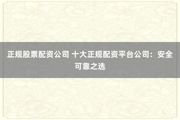 正规股票配资公司 十大正规配资平台公司：安全可靠之选