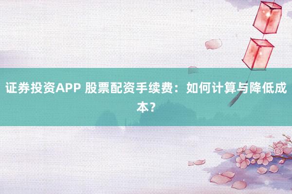 证券投资APP 股票配资手续费：如何计算与降低成本？