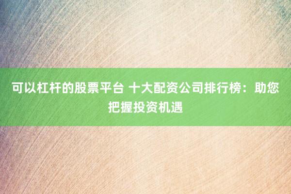 可以杠杆的股票平台 十大配资公司排行榜：助您把握投资机遇