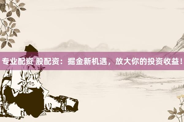 专业配资 股配资：掘金新机遇，放大你的投资收益！
