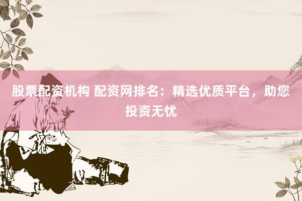 股票配资机构 配资网排名：精选优质平台，助您投资无忧
