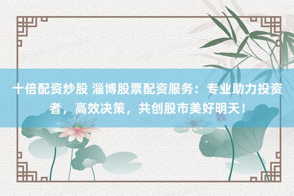 十倍配资炒股 淄博股票配资服务：专业助力投资者，高效决策，共创股市美好明天！