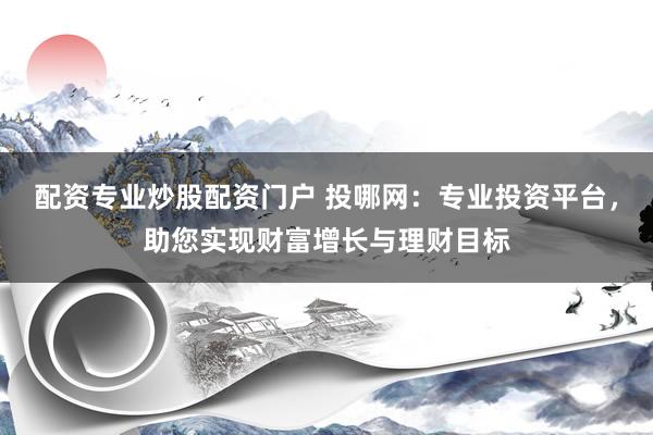 配资专业炒股配资门户 投哪网：专业投资平台，助您实现财富增长与理财目标