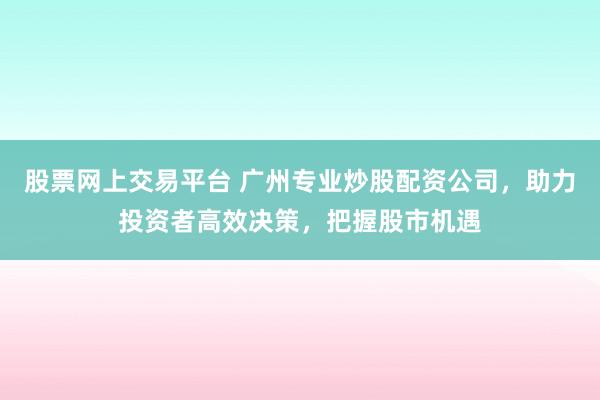 股票网上交易平台 广州专业炒股配资公司，助力投资者高效决策，把握股市机遇