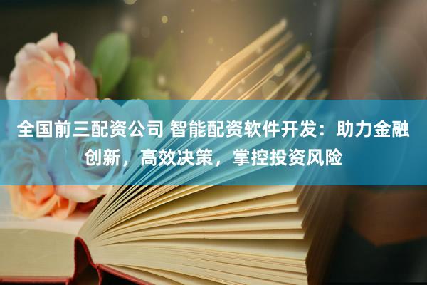全国前三配资公司 智能配资软件开发：助力金融创新，高效决策，掌控投资风险