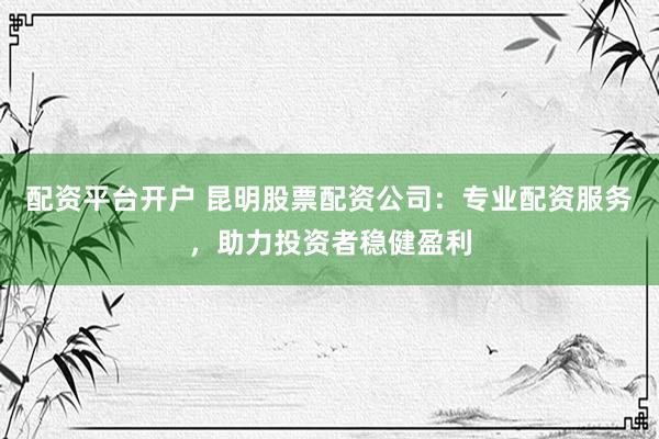 配资平台开户 昆明股票配资公司：专业配资服务，助力投资者稳健盈利