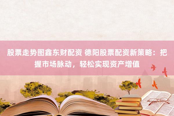 股票走势图鑫东财配资 德阳股票配资新策略：把握市场脉动，轻松实现资产增值