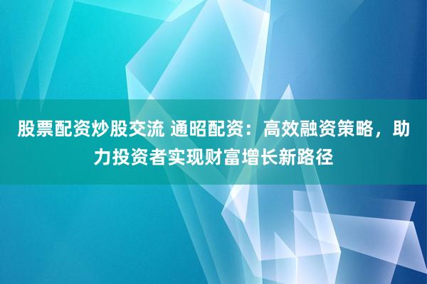 股票配资炒股交流 通昭配资：高效融资策略，助力投资者实现财富增长新路径