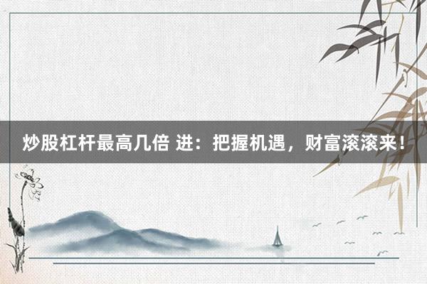 炒股杠杆最高几倍 进：把握机遇，财富滚滚来！