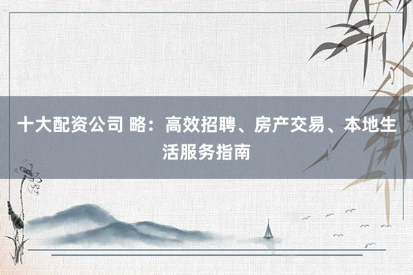 十大配资公司 略：高效招聘、房产交易、本地生活服务指南
