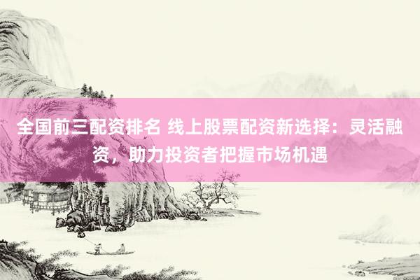 全国前三配资排名 线上股票配资新选择：灵活融资，助力投资者把握市场机遇