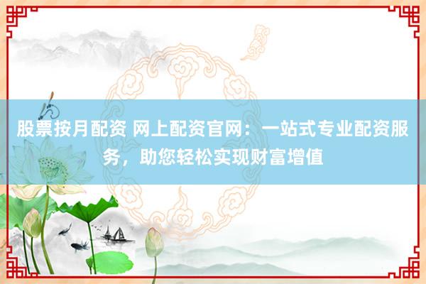 股票按月配资 网上配资官网：一站式专业配资服务，助您轻松实现财富增值