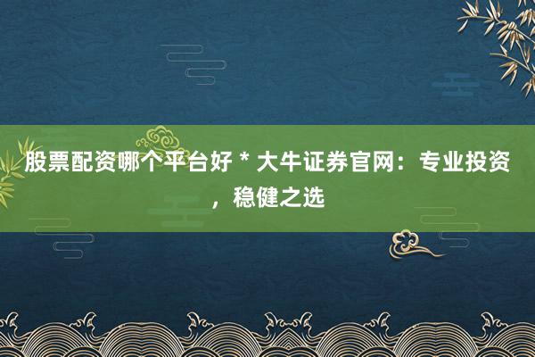 股票配资哪个平台好 * 大牛证券官网：专业投资，稳健之选