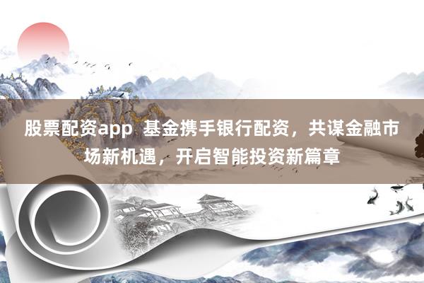 股票配资app  基金携手银行配资，共谋金融市场新机遇，开启智能投资新篇章