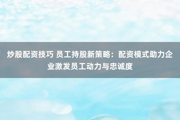 炒股配资技巧 员工持股新策略：配资模式助力企业激发员工动力与忠诚度