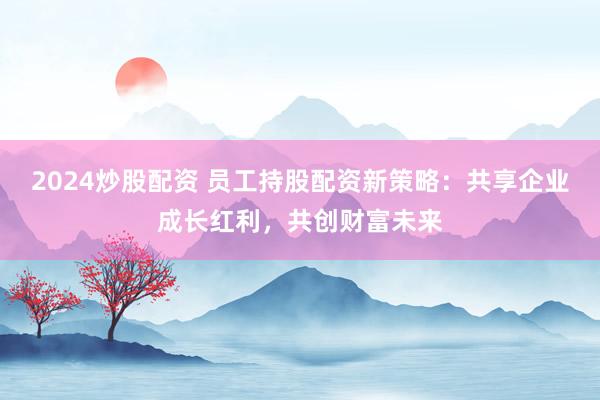 2024炒股配资 员工持股配资新策略：共享企业成长红利，共创财富未来
