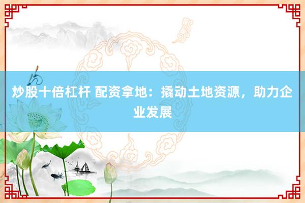 炒股十倍杠杆 配资拿地：撬动土地资源，助力企业发展