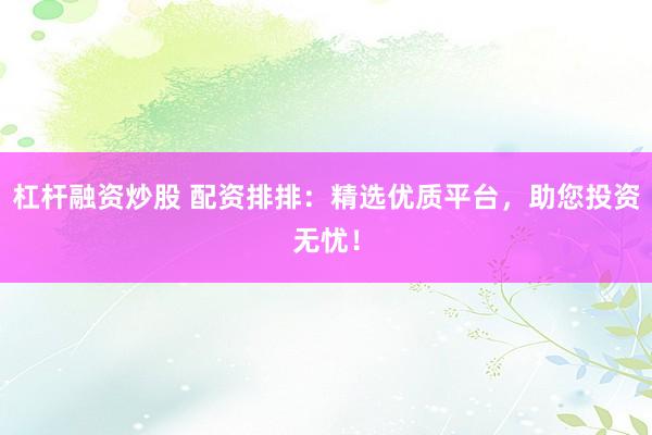 杠杆融资炒股 配资排排：精选优质平台，助您投资无忧！