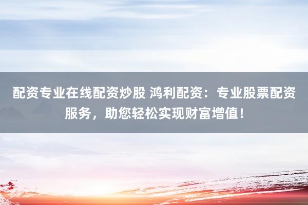 配资专业在线配资炒股 鸿利配资：专业股票配资服务，助您轻松实现财富增值！