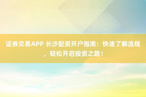 证券交易APP 长沙配资开户指南：快速了解流程，轻松开启投资之路！