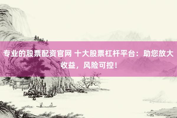 专业的股票配资官网 十大股票杠杆平台：助您放大收益，风险可控！
