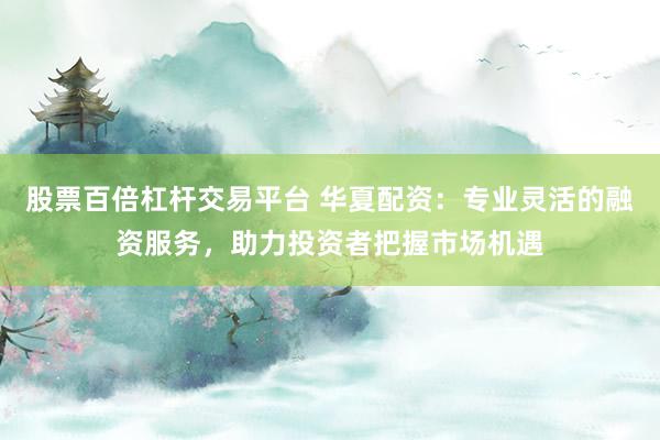 股票百倍杠杆交易平台 华夏配资：专业灵活的融资服务，助力投资者把握市场机遇