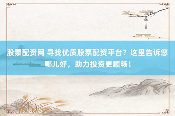 股票配资网 寻找优质股票配资平台？这里告诉您哪儿好，助力投资更顺畅！
