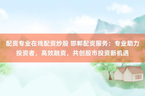 配资专业在线配资炒股 邯郸配资服务：专业助力投资者，高效融资，共创股市投资新机遇