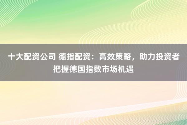 十大配资公司 德指配资：高效策略，助力投资者把握德国指数市场机遇