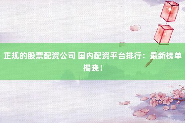 正规的股票配资公司 国内配资平台排行：最新榜单揭晓！