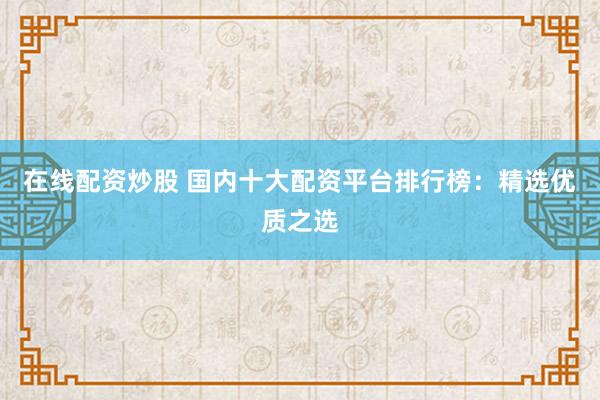 在线配资炒股 国内十大配资平台排行榜：精选优质之选