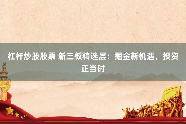 杠杆炒股股票 新三板精选层：掘金新机遇，投资正当时