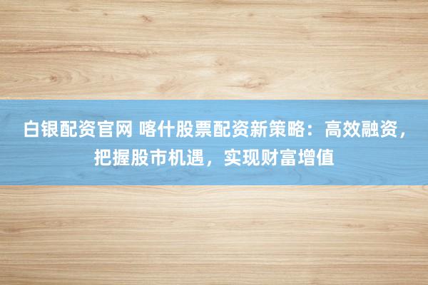 白银配资官网 喀什股票配资新策略：高效融资，把握股市机遇，实现财富增值
