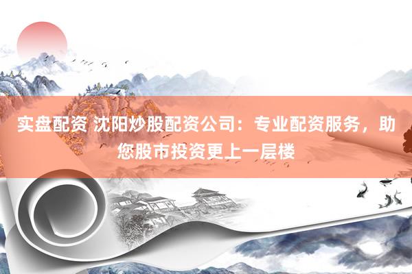 实盘配资 沈阳炒股配资公司：专业配资服务，助您股市投资更上一层楼