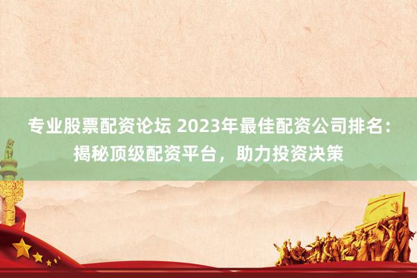 专业股票配资论坛 2023年最佳配资公司排名：揭秘顶级配资平台，助力投资决策
