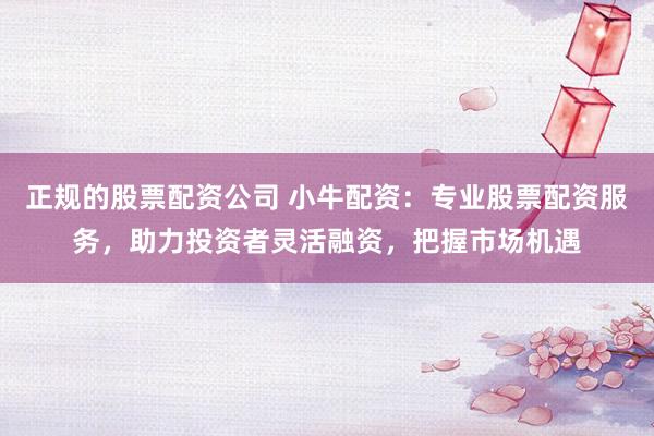 正规的股票配资公司 小牛配资：专业股票配资服务，助力投资者灵活融资，把握市场机遇