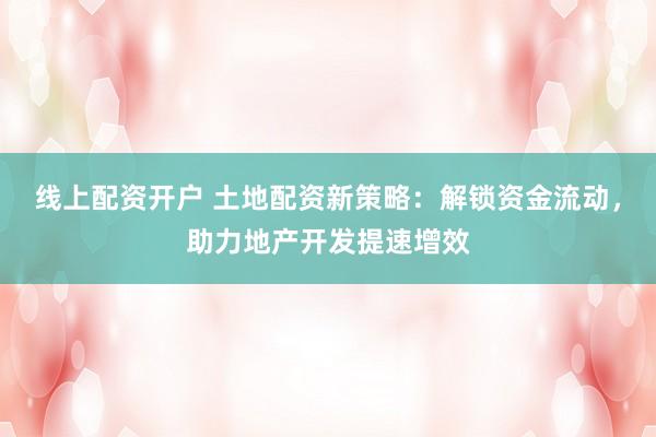 线上配资开户 土地配资新策略：解锁资金流动，助力地产开发提速增效
