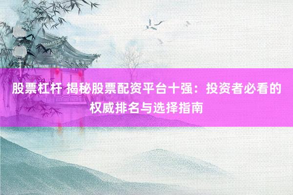 股票杠杆 揭秘股票配资平台十强：投资者必看的权威排名与选择指南