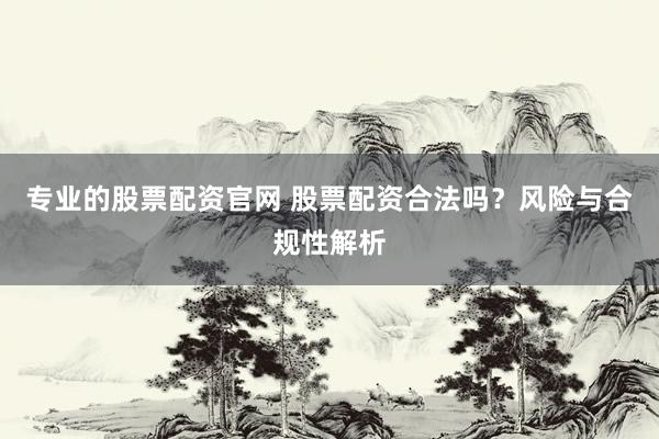 专业的股票配资官网 股票配资合法吗？风险与合规性解析