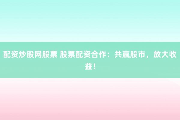 配资炒股网股票 股票配资合作：共赢股市，放大收益！