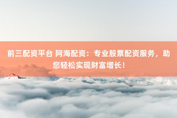 前三配资平台 阿海配资：专业股票配资服务，助您轻松实现财富增长！