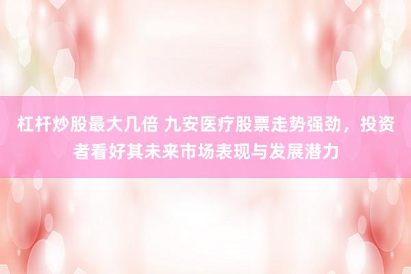 杠杆炒股最大几倍 九安医疗股票走势强劲，投资者看好其未来市场表现与发展潜力