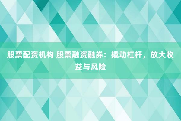 股票配资机构 股票融资融券：撬动杠杆，放大收益与风险