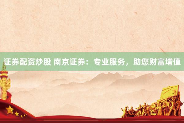 证券配资炒股 南京证券：专业服务，助您财富增值