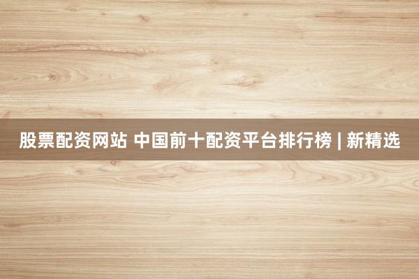 股票配资网站 中国前十配资平台排行榜 | 新精选
