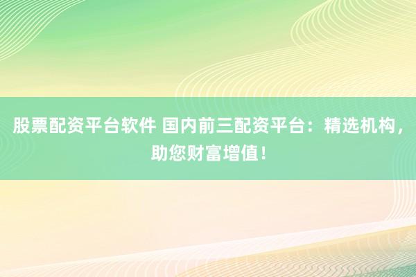 股票配资平台软件 国内前三配资平台：精选机构，助您财富增值！