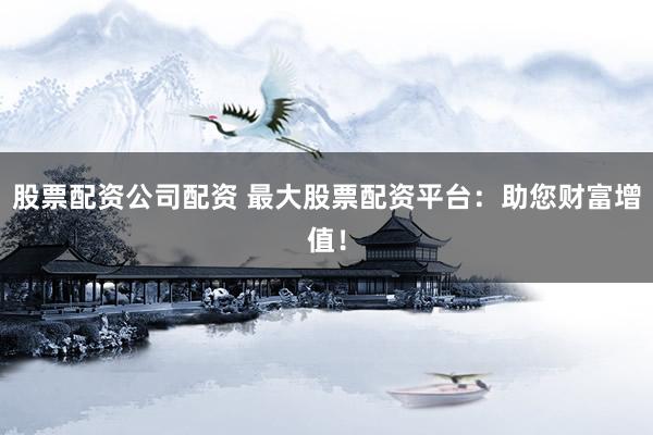股票配资公司配资 最大股票配资平台：助您财富增值！