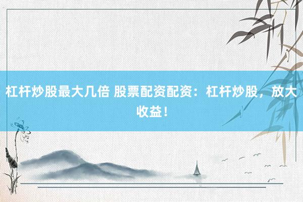 杠杆炒股最大几倍 股票配资配资：杠杆炒股，放大收益！