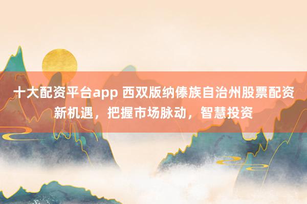 十大配资平台app 西双版纳傣族自治州股票配资新机遇，把握市场脉动，智慧投资