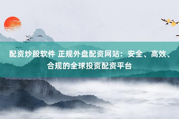 配资炒股软件 正规外盘配资网站：安全、高效、合规的全球投资配资平台